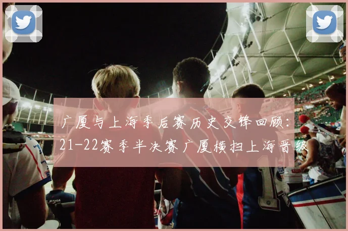 广厦与上海季后赛历史交锋回顾：21-22赛季半决赛广厦横扫上海晋级决赛