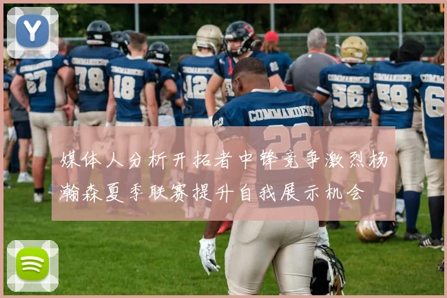 媒体人分析开拓者中锋竞争激烈杨瀚森夏季联赛提升自我展示机会