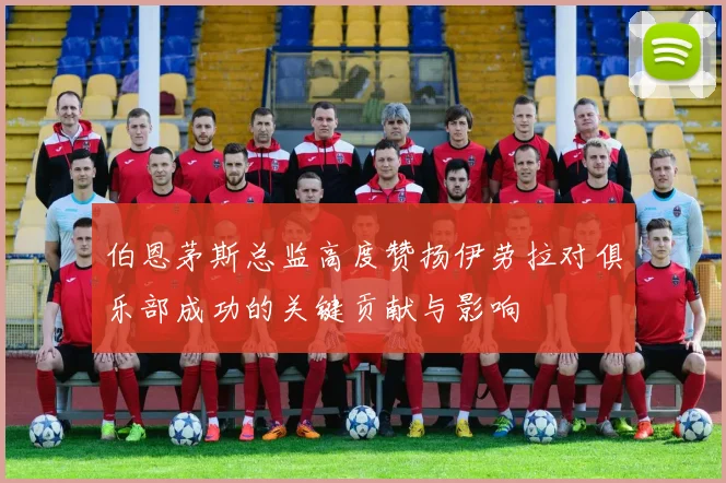 伯恩茅斯总监高度赞扬伊劳拉对俱乐部成功的关键贡献与影响