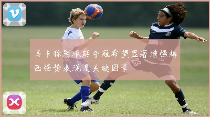 马卡称阿根廷夺冠希望显著增强梅西强势表现是关键因素