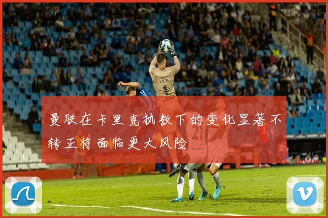 曼联在卡里克执教下的变化显著不转正将面临更大风险