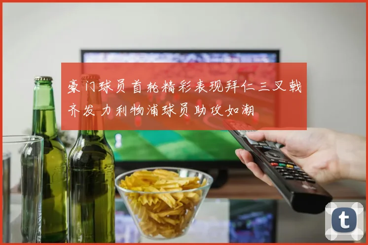 豪门球员首轮精彩表现拜仁三叉戟齐发力利物浦球员助攻如潮