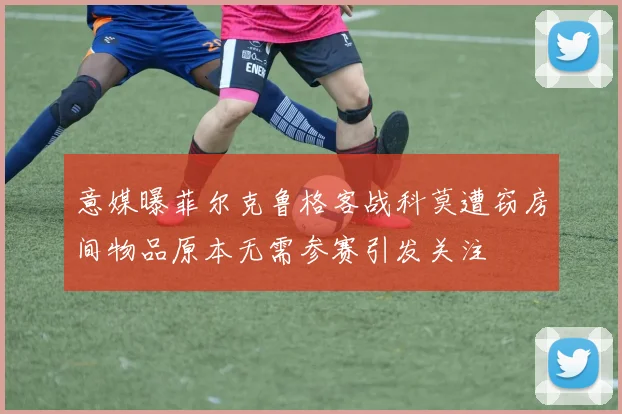 意媒曝菲尔克鲁格客战科莫遭窃房间物品原本无需参赛引发关注