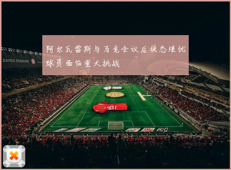 阿尔瓦雷斯与马竞会议后状态堪忧球员面临重大挑战