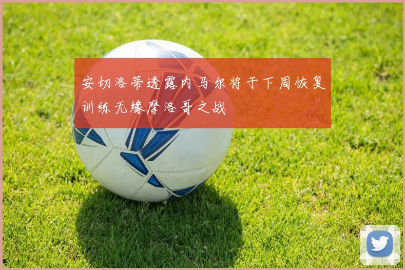 安切洛蒂透露内马尔将于下周恢复训练无缘摩洛哥之战