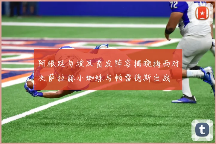 阿根廷与埃及首发阵容揭晓梅西对决萨拉赫小蜘蛛与帕雷德斯出战
