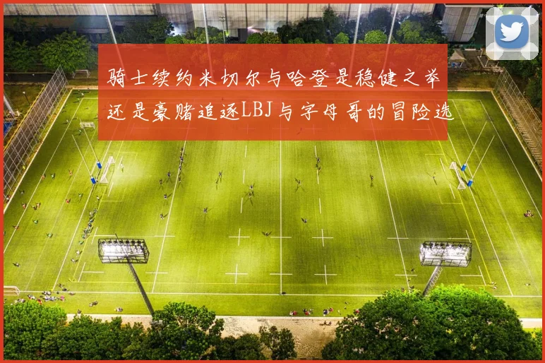 骑士续约米切尔与哈登是稳健之举还是豪赌追逐LBJ与字母哥的冒险选择