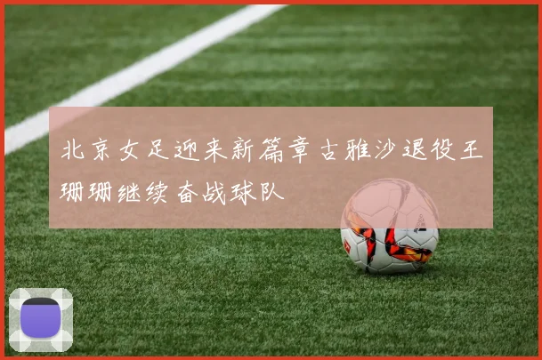北京女足迎来新篇章古雅沙退役王珊珊继续奋战球队