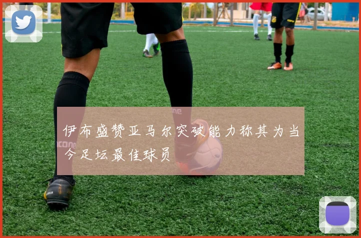 伊布盛赞亚马尔突破能力称其为当今足坛最佳球员