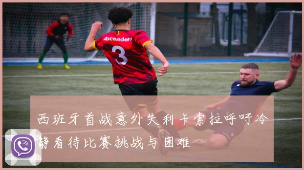 西班牙首战意外失利卡索拉呼吁冷静看待比赛挑战与困难