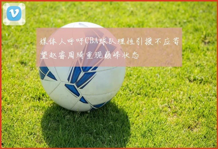 媒体人呼吁CBA球队理性引援不应寄望赵睿周琦重现巅峰状态