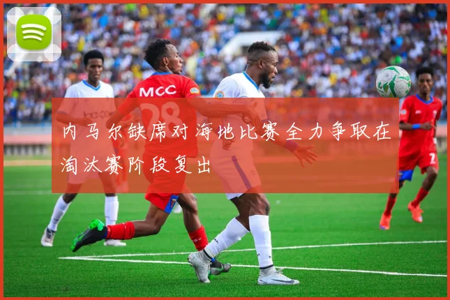 内马尔缺席对海地比赛全力争取在淘汰赛阶段复出