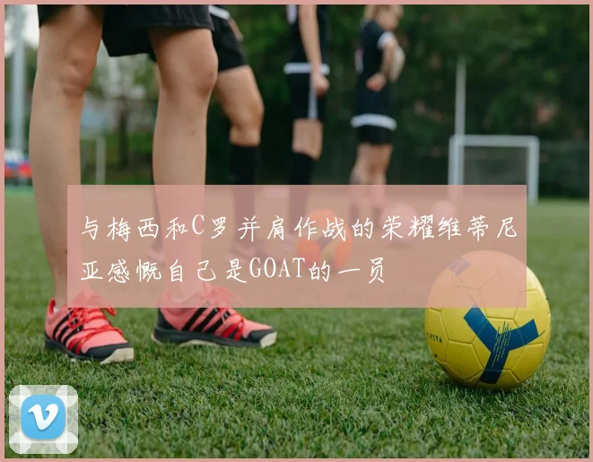 与梅西和C罗并肩作战的荣耀维蒂尼亚感慨自己是GOAT的一员