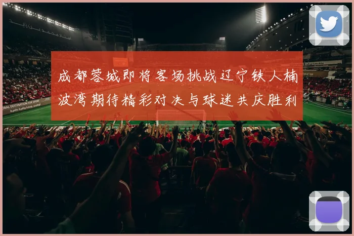 成都蓉城即将客场挑战辽宁铁人楠波湾期待精彩对决与球迷共庆胜利
