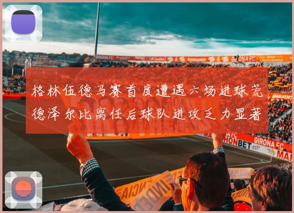 格林伍德马赛首度遭遇六场进球荒德泽尔比离任后球队进攻乏力显著