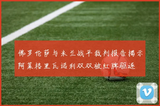 佛罗伦萨与米兰战平裁判报告揭示阿莱格里瓦诺利双双被红牌驱逐