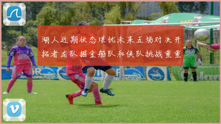 湖人近期状态堪忧未来五场对决开拓者龙队掘金船队和侠队挑战重重