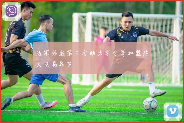 活塞或成第三方助力字母哥加盟热火交易希罗
