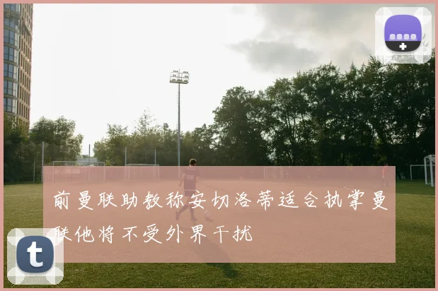 前曼联助教称安切洛蒂适合执掌曼联他将不受外界干扰