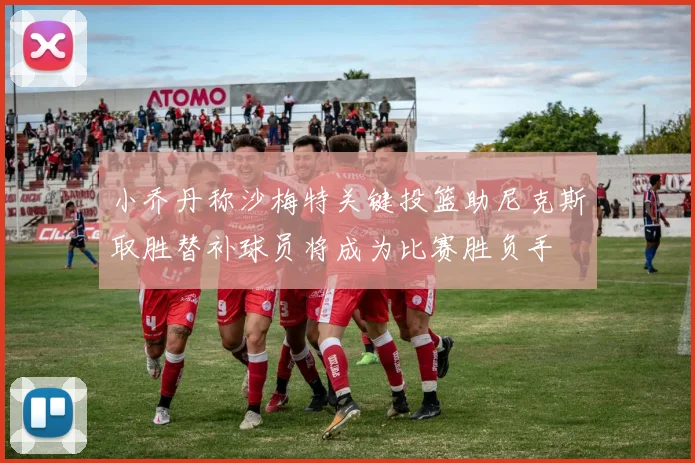 小乔丹称沙梅特关键投篮助尼克斯取胜替补球员将成为比赛胜负手
