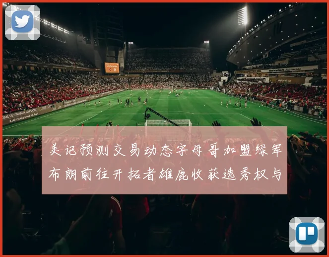 美记预测交易动态字母哥加盟绿军布朗前往开拓者雄鹿收获选秀权与年轻球员