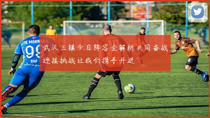 武汉三镇今日阵容全解析共同奋战迎接挑战让我们携手并进