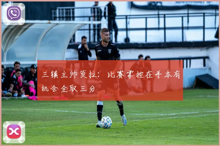 三镇主帅莫拉：比赛掌控在手本有机会全取三分