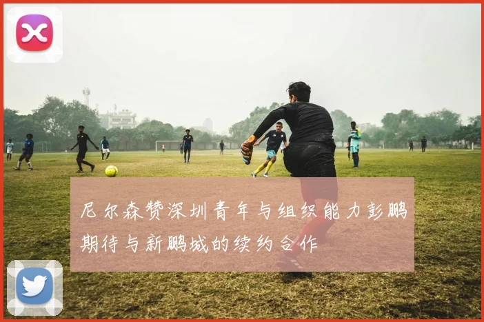 尼尔森赞深圳青年与组织能力彭鹏期待与新鹏城的续约合作