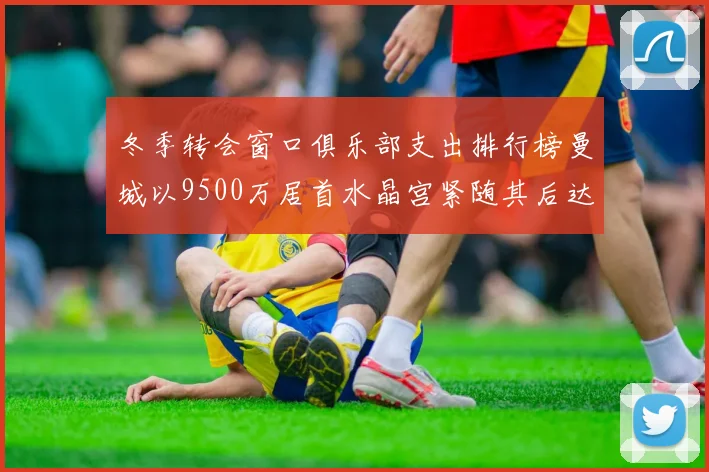 冬季转会窗口俱乐部支出排行榜曼城以9500万居首水晶宫紧随其后达8970万