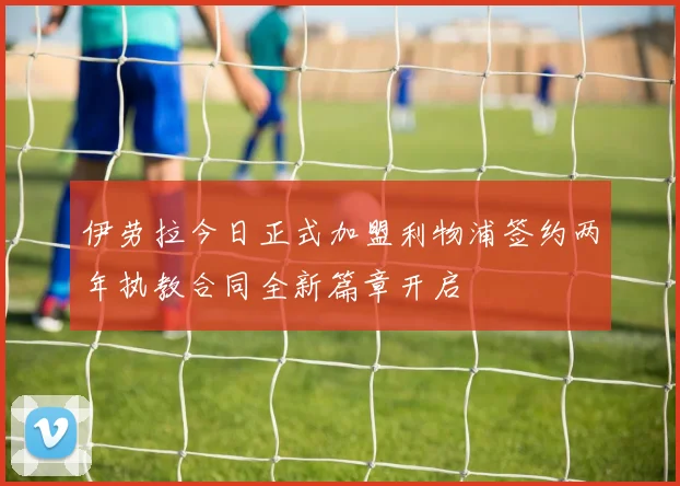 伊劳拉今日正式加盟利物浦签约两年执教合同全新篇章开启